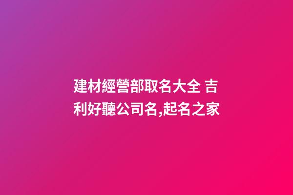建材經營部取名大全 吉利好聽公司名,起名之家